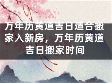 万年历黄道吉日适合搬家入新房,万年历黄道吉日搬家时间