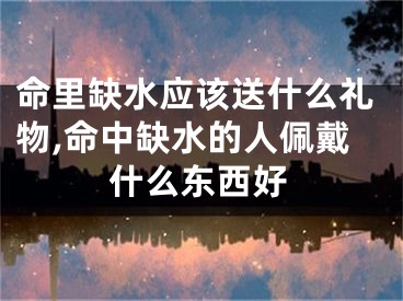 命里缺水应该送什么礼物,命中缺水的人佩戴什么东西好