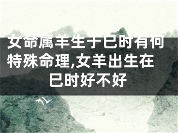 女命属羊生于巳时有何特殊命理,女羊出生在巳时好不好