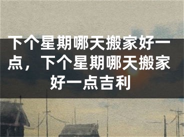 下个星期哪天搬家好一点，下个星期哪天搬家好一点吉利