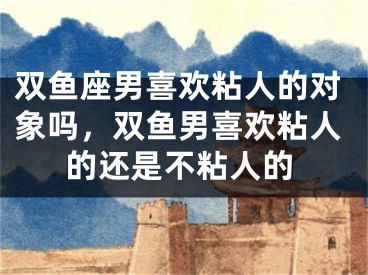 双鱼座男喜欢粘人的对象吗，双鱼男喜欢粘人的还是不粘人的