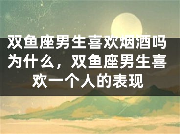 双鱼座男生喜欢烟酒吗为什么，双鱼座男生喜欢一个人的表现
