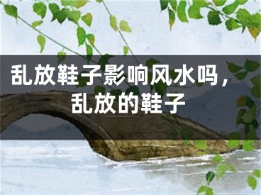 乱放鞋子影响风水吗,乱放的鞋子