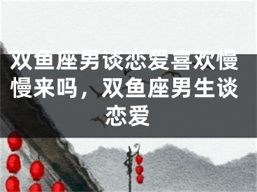 双鱼座男谈恋爱喜欢慢慢来吗,双鱼座男生谈恋爱