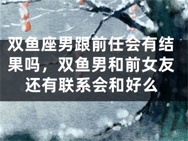 双鱼座男跟前任会有结果吗,双鱼男和前女友还有联系会和好么