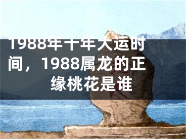 1988年十年大运时间，1988属龙的正缘桃花是谁