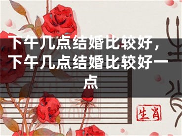 下午几点结婚比较好,下午几点结婚比较好一点