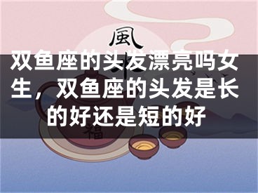 双鱼座的头发漂亮吗女生，双鱼座的头发是长的好还是短的好