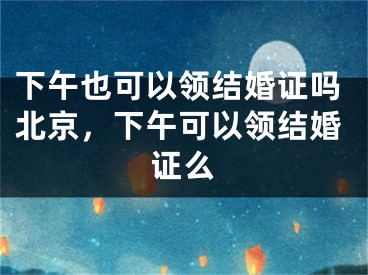 下午也可以领结婚证吗北京,下午可以领结婚证么