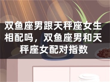 双鱼座男跟天秤座女生相配吗,双鱼座男和天秤座女配对指数