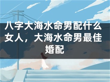 八字大海水命男配什么女人，大海水命男最佳婚配