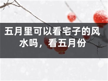 五月里可以看宅子的风水吗，看五月份