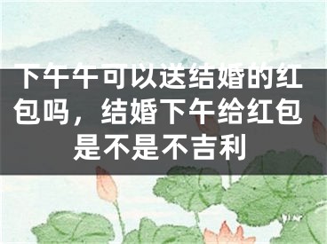 下午午可以送结婚的红包吗,结婚下午给红包是不是不吉利