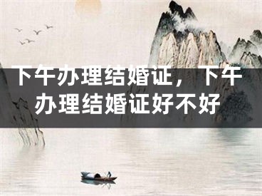 下午办理结婚证,下午办理结婚证好不好