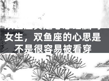 双鱼座真是心思细腻吗女生,双鱼座的心思是不是很容易被看穿