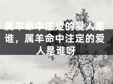 属羊命中注定的爱人是谁,属羊命中注定的爱人是谁呀
