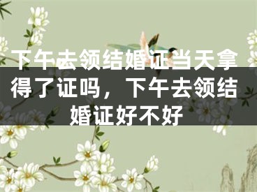 下午去领结婚证当天拿得了证吗,下午去领结婚证好不好
