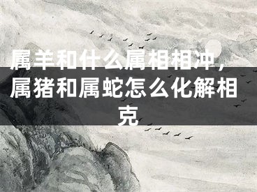 属羊和什么属相相冲,属猪和属蛇怎么化解相克