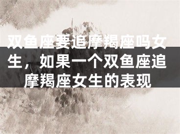 双鱼座要追摩羯座吗女生,如果一个双鱼座追摩羯座女生的表现