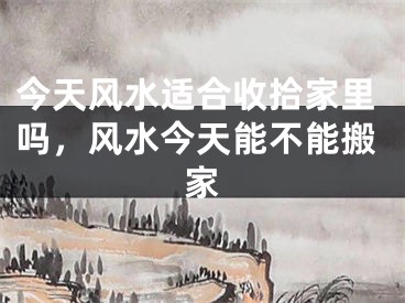 今天风水适合收拾家里吗,风水今天能不能搬家