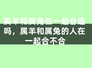 属羊和属兔在一起合适吗，属羊和属兔的人在一起合不合