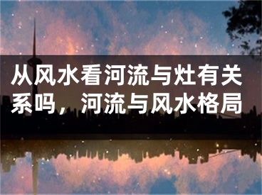 从风水看河流与灶有关系吗，河流与风水格局