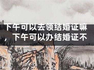 下午可以去领结婚证嘛，下午可以办结婚证不