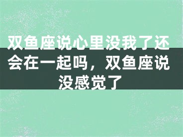 双鱼座说心里没我了还会在一起吗，双鱼座说没感觉了