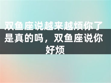 双鱼座说越来越烦你了是真的吗，双鱼座说你好烦