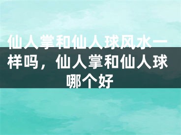 仙人掌和仙人球风水一样吗,仙人掌和仙人球哪个好