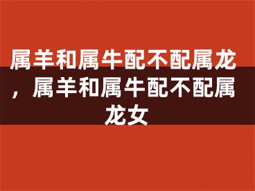 属羊和属牛配不配属龙，属羊和属牛配不配属龙女