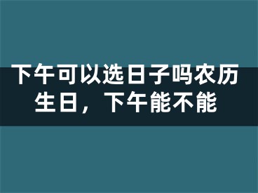 下午可以选日子吗农历生日,下午能不能