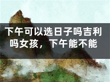 下午可以选日子吗吉利吗女孩，下午能不能