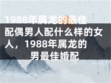 1988年属龙的最佳配偶男人配什么样的女人，1988年属龙的男最佳婚配