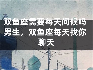 双鱼座需要每天问候吗男生，双鱼座每天找你聊天