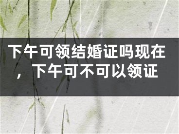 下午可领结婚证吗现在,下午可不可以领证