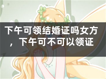 下午可领结婚证吗女方,下午可不可以领证