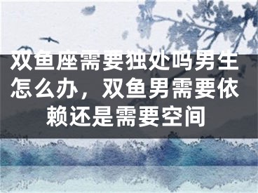 双鱼座需要独处吗男生怎么办，双鱼男需要依赖还是需要空间