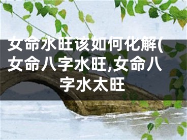 女命水旺该如何化解(女命八字水旺,女命八字水太旺