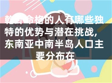 乾卦命格的人有哪些独特的优势与潜在挑战,东南亚中南半岛人口主要分布在
