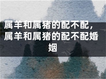 属羊和属猪的配不配,属羊和属猪的配不配婚姻