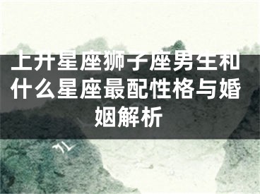 上升星座狮子座男生和什么星座最配性格与婚姻解析