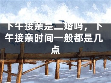 下午接亲是二婚吗，下午接亲时间一般都是几点