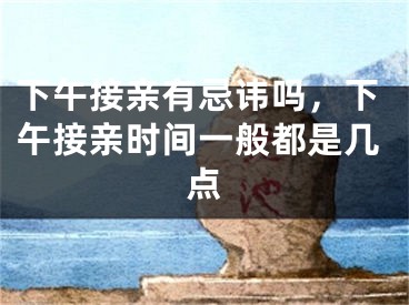 下午接亲有忌讳吗,下午接亲时间一般都是几点