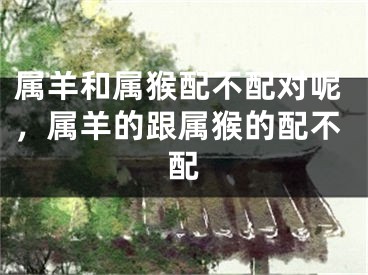 属羊和属猴配不配对呢,属羊的跟属猴的配不配