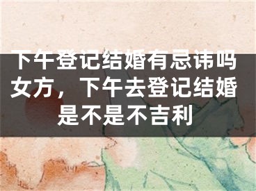 下午登记结婚有忌讳吗女方,下午去登记结婚是不是不吉利