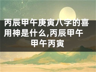 丙辰甲午庚寅八字的喜用神是什么,丙辰甲午甲午丙寅