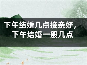 下午结婚几点接亲好,下午结婚一般几点