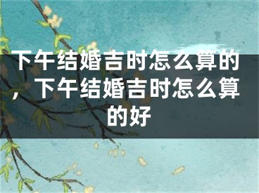 下午结婚吉时怎么算的,下午结婚吉时怎么算的好