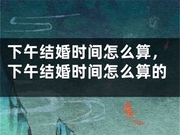 下午结婚时间怎么算，下午结婚时间怎么算的